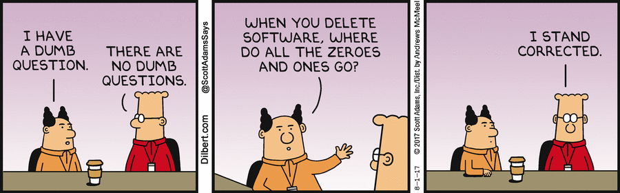 
*PHB:* I have a dumb question.
*Dilbert:* There are no dumb questions.
*PHB:* When you delete software, where do all the ones and zeroes go?
*Dilbert:* I stand corrected.
